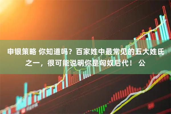 申银策略 你知道吗？百家姓中最常见的五大姓氏之一，很可能说明你是匈奴后代！ 公