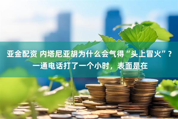 亚金配资 内塔尼亚胡为什么会气得“头上冒火”？ 一通电话打了一个小时，表面是在
