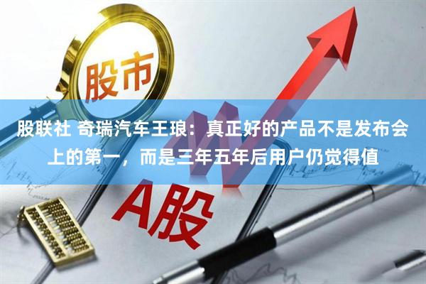 股联社 奇瑞汽车王琅：真正好的产品不是发布会上的第一，而是三年五年后用户仍觉得值