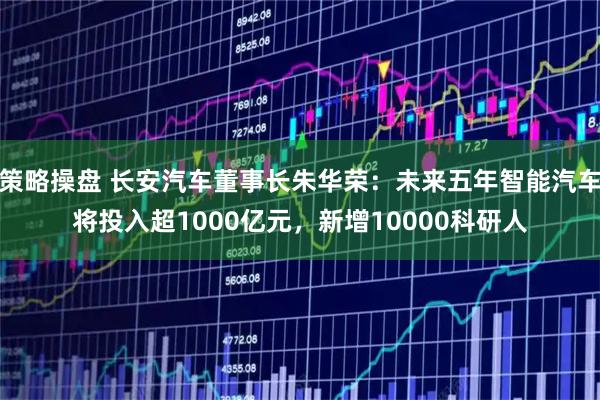 策略操盘 长安汽车董事长朱华荣：未来五年智能汽车将投入超1000亿元，新增10000科研人