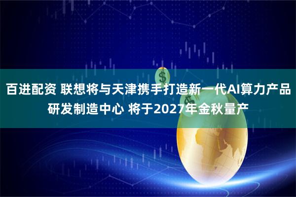 百进配资 联想将与天津携手打造新一代AI算力产品研发制造中心 将于2027年金秋量产