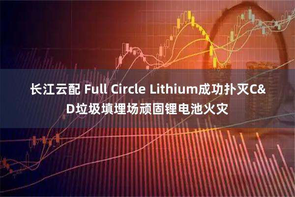 长江云配 Full Circle Lithium成功扑灭C&D垃圾填埋场顽固锂电池火灾