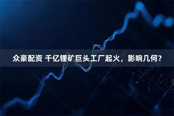众豪配资 千亿锂矿巨头工厂起火，影响几何？