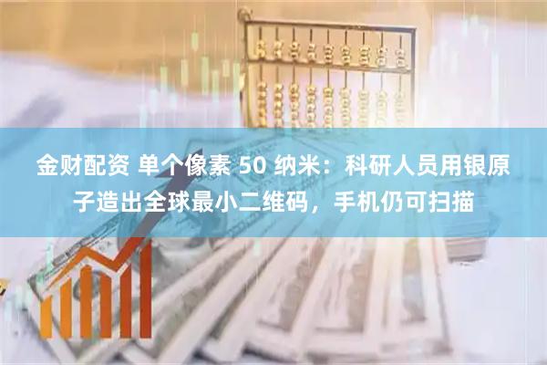 金财配资 单个像素 50 纳米：科研人员用银原子造出全球最小二维码，手机仍可扫描