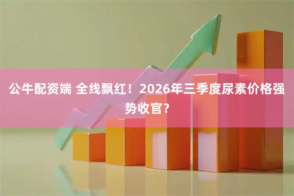 公牛配资端 全线飘红！2026年三季度尿素价格强势收官？