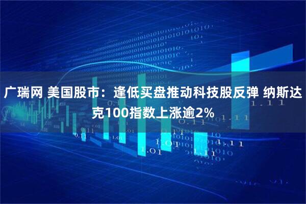 广瑞网 美国股市：逢低买盘推动科技股反弹 纳斯达克100指数上涨逾2%