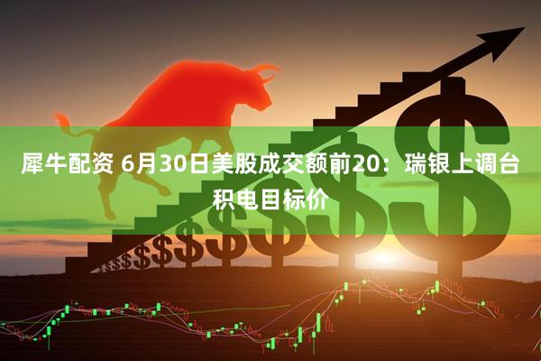 犀牛配资 6月30日美股成交额前20：瑞银上调台积电目标价