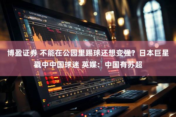 博盈证券 不能在公园里踢球还想变强？日本巨星戳中中国球迷 英媒：中国有苏超