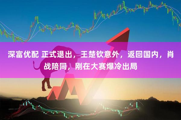 深富优配 正式退出，王楚钦意外，返回国内，肖战陪同，刚在大赛爆冷出局