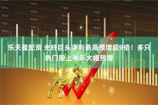 乐天盈配资 光纤巨头净利最高预增超9倍！多只热门股上半年大幅预增