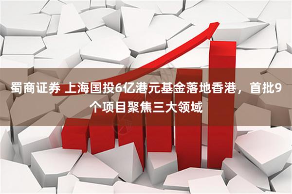 蜀商证券 上海国投6亿港元基金落地香港，首批9个项目聚焦三大领域