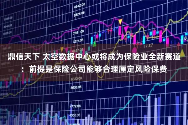 鼎信天下 太空数据中心或将成为保险业全新赛道：前提是保险公司能够合理厘定风险保费