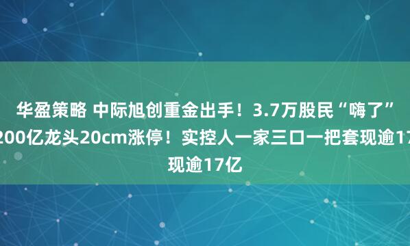 华盈策略 中际旭创重金出手！3.7万股民“嗨了”，200亿龙头20cm涨停！实控人一家三口一把套现逾17亿